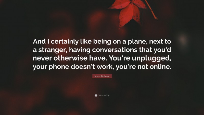 Jason Reitman Quote: “And I certainly like being on a plane, next to a stranger, having conversations that you’d never otherwise have. You’re unplugged, your phone doesn’t work, you’re not online.”