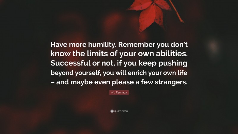 A.L. Kennedy Quote: “Have more humility. Remember you don’t know the limits of your own abilities. Successful or not, if you keep pushing beyond yourself, you will enrich your own life – and maybe even please a few strangers.”