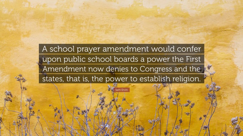 Sam Ervin Quote: “A school prayer amendment would confer upon public school boards a power the First Amendment now denies to Congress and the states, that is, the power to establish religion.”