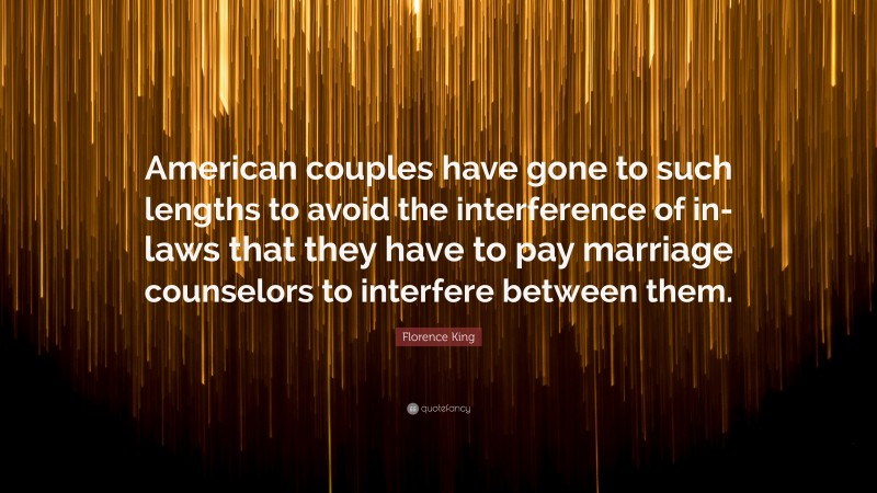 Florence King Quote: “American couples have gone to such lengths to avoid the interference of in-laws that they have to pay marriage counselors to interfere between them.”