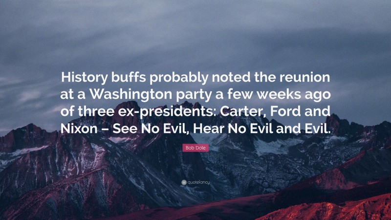 Bob Dole Quote: “History buffs probably noted the reunion at a Washington party a few weeks ago of three ex-presidents: Carter, Ford and Nixon – See No Evil, Hear No Evil and Evil.”
