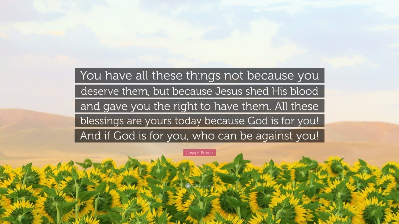 Joseph Prince Quote: “You have all these things not because you deserve them, but because Jesus shed His blood and gave you the right to have them. All these blessings are yours today because God is for you! And if God is for you, who can be against you!”