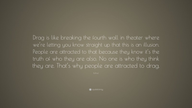 RuPaul Quote: “Drag is like breaking the fourth wall in theater where we’re letting you know straight up that this is an illusion. People are attracted to that because they know it’s the truth of who they are also. No one is who they think they are. That’s why people are attracted to drag.”