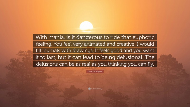 David LaChapelle Quote: “With mania, is it dangerous to ride that euphoric feeling. You feel very animated and creative; I would fill journals with drawings. It feels good and you want it to last, but it can lead to being delusional. The delusions can be as real as you thinking you can fly.”
