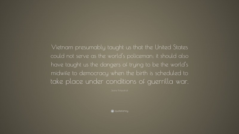 Jeane Kirkpatrick Quote: “Vietnam presumably taught us that the United States could not serve as the world’s policeman; it should also have taught us the dangers of trying to be the world’s midwife to democracy when the birth is scheduled to take place under conditions of guerrilla war.”