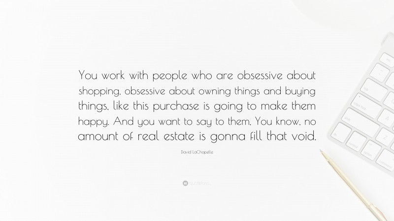 David LaChapelle Quote: “You work with people who are obsessive about shopping, obsessive about owning things and buying things, like this purchase is going to make them happy. And you want to say to them, You know, no amount of real estate is gonna fill that void.”