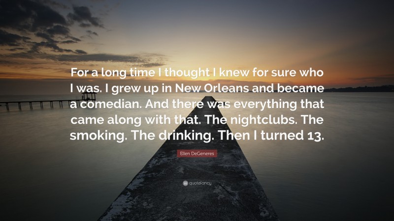 Ellen DeGeneres Quote: “For a long time I thought I knew for sure who I was. I grew up in New Orleans and became a comedian. And there was everything that came along with that. The nightclubs. The smoking. The drinking. Then I turned 13.”