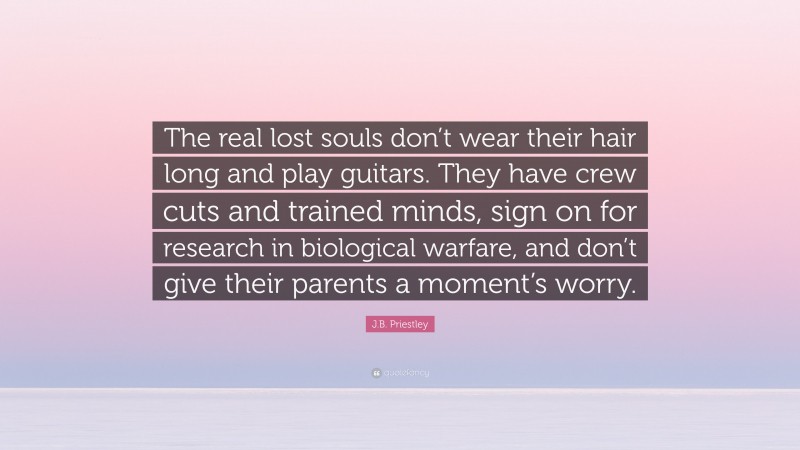 J.B. Priestley Quote: “The real lost souls don’t wear their hair long and play guitars. They have crew cuts and trained minds, sign on for research in biological warfare, and don’t give their parents a moment’s worry.”