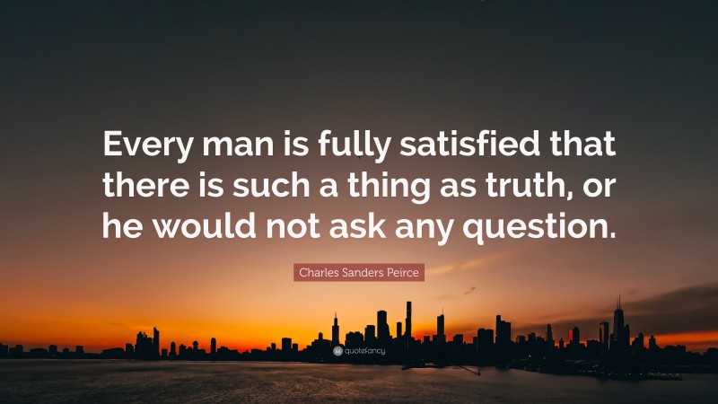 Charles Sanders Peirce Quote: “Every man is fully satisfied that there is such a thing as truth, or he would not ask any question.”