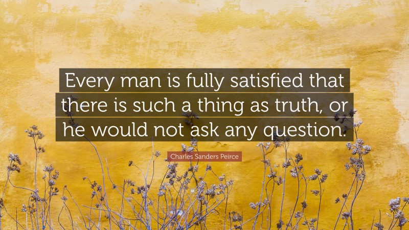Charles Sanders Peirce Quote: “Every man is fully satisfied that there is such a thing as truth, or he would not ask any question.”