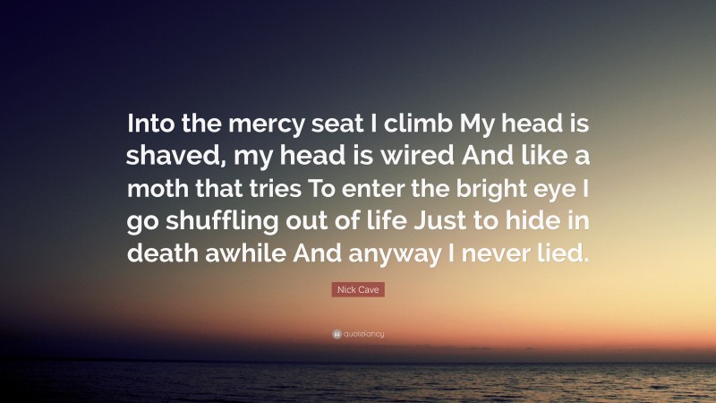 Nick Cave Quote: “Into the mercy seat I climb My head is shaved, my head is wired And like a moth that tries To enter the bright eye I go shuffling out of life Just to hide in death awhile And anyway I never lied.”