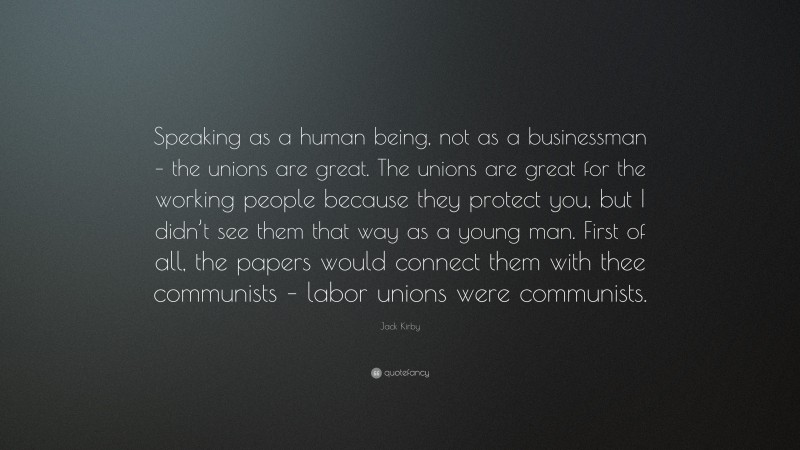 Jack Kirby Quote: “Speaking as a human being, not as a businessman – the unions are great. The unions are great for the working people because they protect you, but I didn’t see them that way as a young man. First of all, the papers would connect them with thee communists – labor unions were communists.”