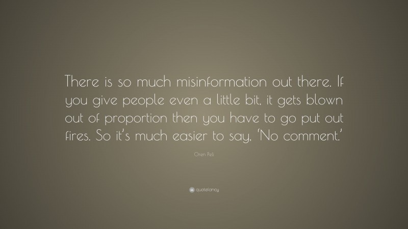 Oren Peli Quote: “There is so much misinformation out there. If you give people even a little bit, it gets blown out of proportion then you have to go put out fires. So it’s much easier to say, ‘No comment.’”