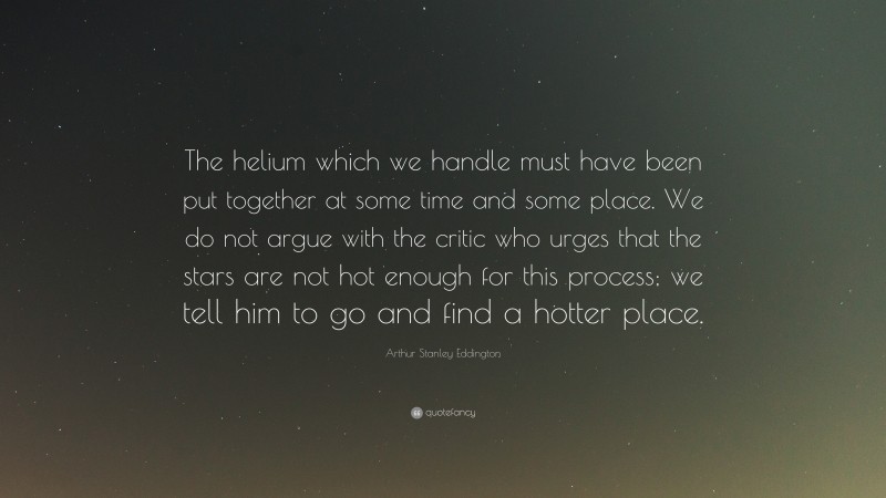 Arthur Stanley Eddington Quote: “The helium which we handle must have been put together at some time and some place. We do not argue with the critic who urges that the stars are not hot enough for this process; we tell him to go and find a hotter place.”