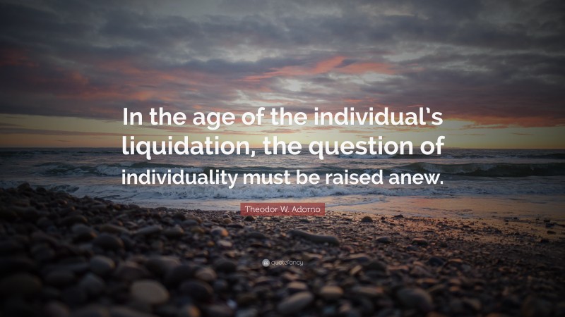 Theodor W. Adorno Quote: “In the age of the individual’s liquidation, the question of individuality must be raised anew.”
