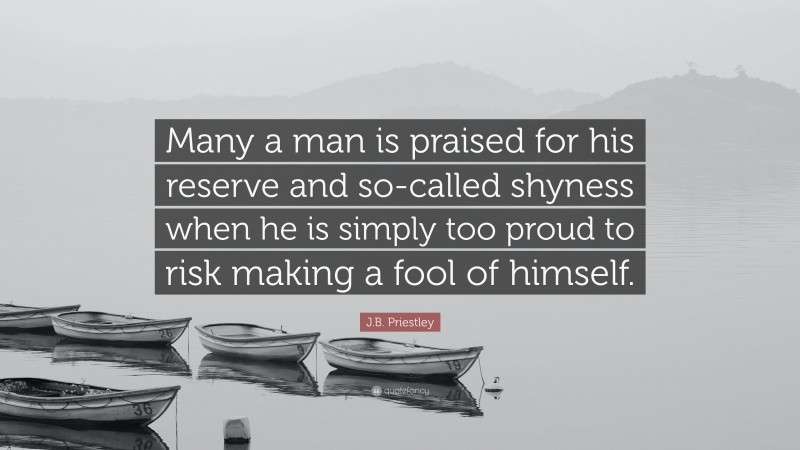 J.B. Priestley Quote: “Many a man is praised for his reserve and so-called shyness when he is simply too proud to risk making a fool of himself.”