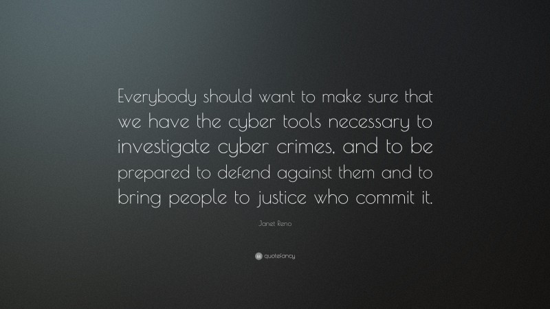 Janet Reno Quote: “Everybody should want to make sure that we have the cyber tools necessary to investigate cyber crimes, and to be prepared to defend against them and to bring people to justice who commit it.”
