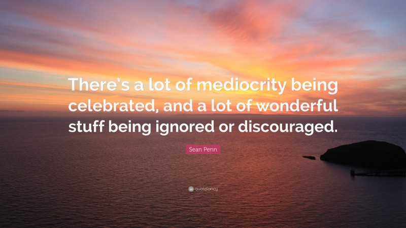 Sean Penn Quote: “There’s a lot of mediocrity being celebrated, and a lot of wonderful stuff being ignored or discouraged.”
