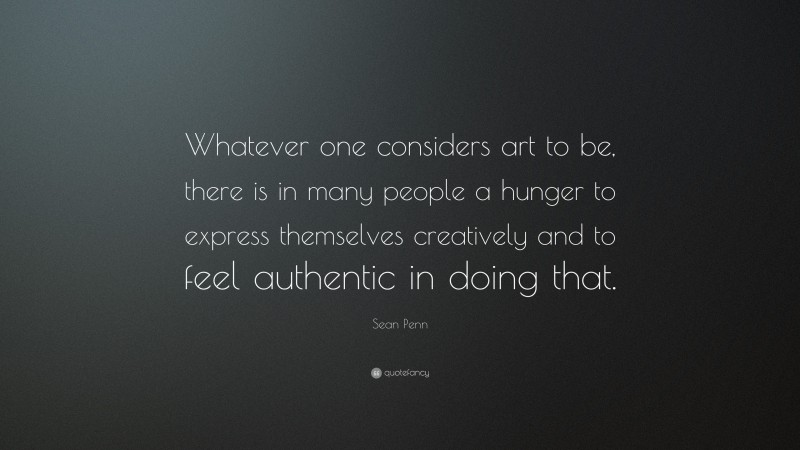 Sean Penn Quote: “Whatever one considers art to be, there is in many people a hunger to express themselves creatively and to feel authentic in doing that.”