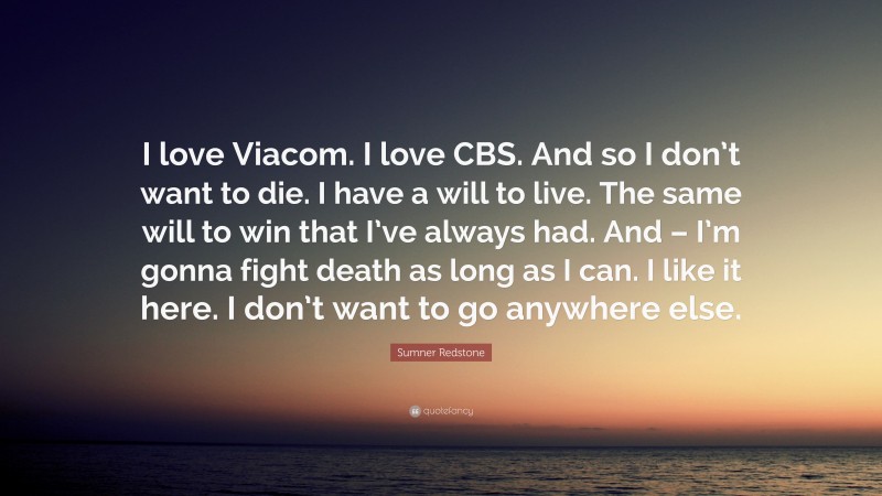 Sumner Redstone Quote: “I love Viacom. I love CBS. And so I don’t want to die. I have a will to live. The same will to win that I’ve always had. And – I’m gonna fight death as long as I can. I like it here. I don’t want to go anywhere else.”