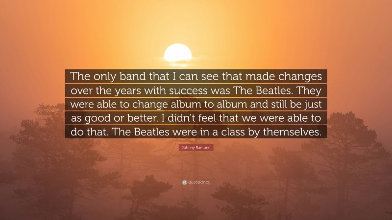 Johnny Ramone Quote: “The only band that I can see that made changes over the years with success was The Beatles. They were able to change album to album and still be just as good or better. I didn’t feel that we were able to do that. The Beatles were in a class by themselves.”