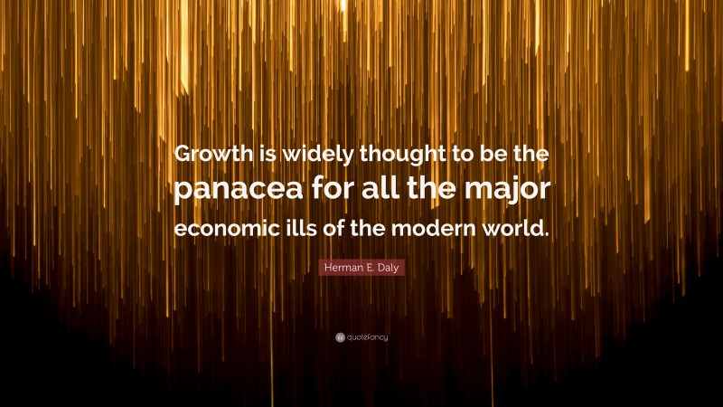 Herman E. Daly Quote: “Growth is widely thought to be the panacea for all the major economic ills of the modern world.”