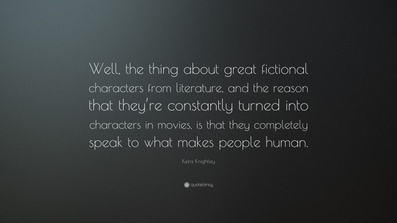 Keira Knightley Quote: “Well, the thing about great fictional characters from literature, and the reason that they’re constantly turned into characters in movies, is that they completely speak to what makes people human.”