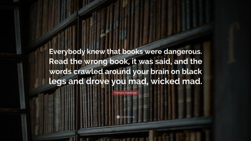 Frances Hardinge Quote: “Everybody knew that books were dangerous. Read the wrong book, it was said, and the words crawled around your brain on black legs and drove you mad, wicked mad.”