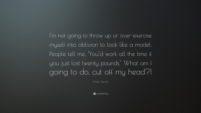 Amber Benson Quote: “I’m not going to throw up or over-exercise myself into oblivion to look like a model. People tell me, ‘You’d work all the time if you just lost twenty pounds.’ What am I going to do, cut off my head?!”
