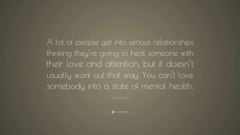 Harold Ramis Quote: “A lot of people get into serious relationships thinking they’re going to heal someone with their love and attention, but it doesn’t usually work out that way. You can’t love somebody into a state of mental health.”
