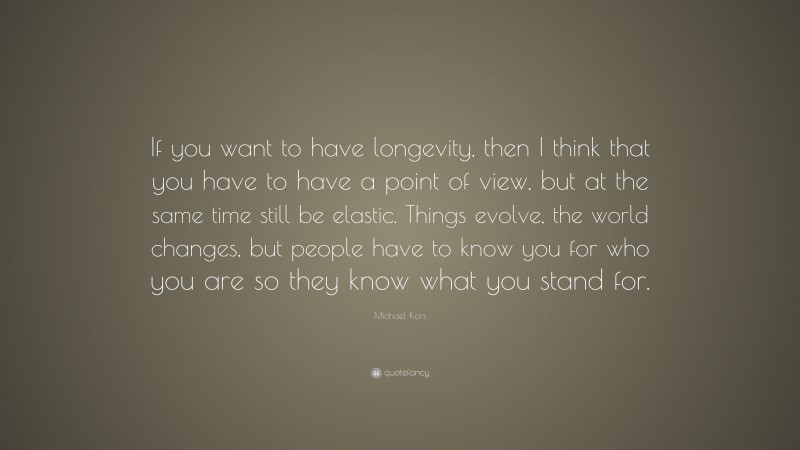 Michael Kors Quote: “If you want to have longevity, then I think that you have to have a point of view, but at the same time still be elastic. Things evolve, the world changes, but people have to know you for who you are so they know what you stand for.”