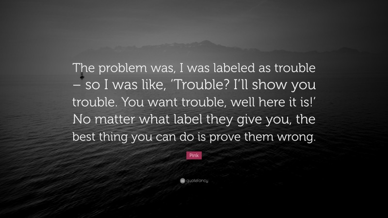 Pink Quote: “The problem was, I was labeled as trouble – so I was like, ‘Trouble? I’ll show you trouble. You want trouble, well here it is!’ No matter what label they give you, the best thing you can do is prove them wrong.”