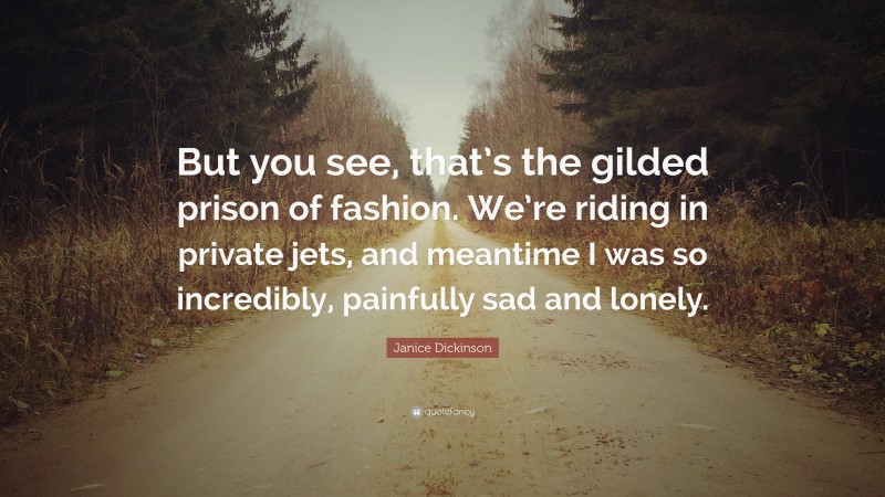 Janice Dickinson Quote: “But you see, that’s the gilded prison of fashion. We’re riding in private jets, and meantime I was so incredibly, painfully sad and lonely.”