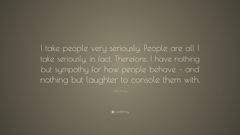 John Irving Quote: “I take people very seriously. People are all I take seriously, in fact. Therefore, I have nothing but sympathy for how people behave – and nothing but laughter to console them with.”