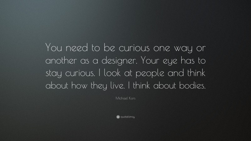 Michael Kors Quote: “You need to be curious one way or another as a designer. Your eye has to stay curious. I look at people and think about how they live. I think about bodies.”