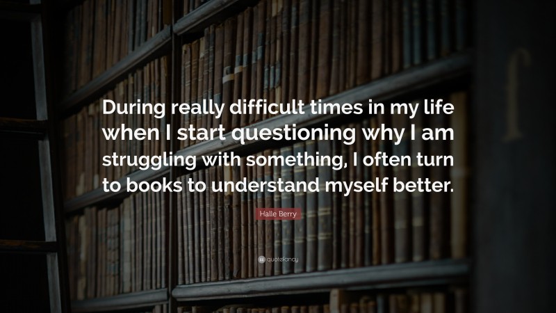 Halle Berry Quote: “During really difficult times in my life when I start questioning why I am struggling with something, I often turn to books to understand myself better.”