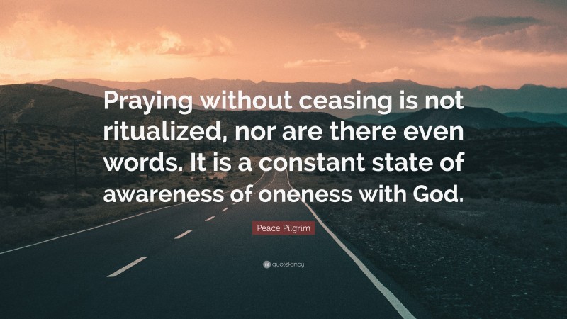 Peace Pilgrim Quote: “Praying without ceasing is not ritualized, nor are there even words. It is a constant state of awareness of oneness with God.”