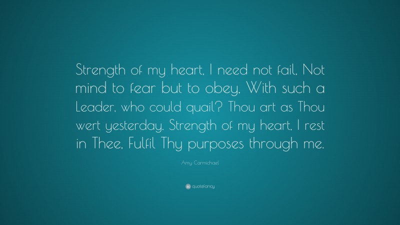 Amy Carmichael Quote: “Strength of my heart, I need not fail, Not mind to fear but to obey, With such a Leader, who could quail? Thou art as Thou wert yesterday. Strength of my heart, I rest in Thee, Fulfil Thy purposes through me.”