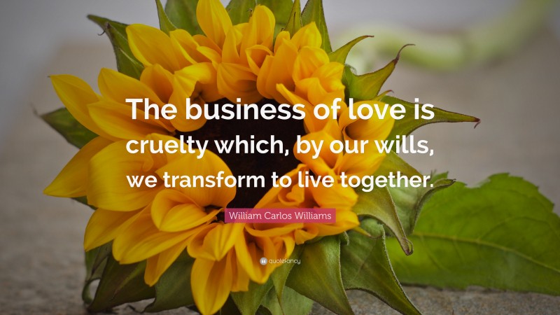 William Carlos Williams Quote: “The business of love is cruelty which, by our wills, we transform to live together.”