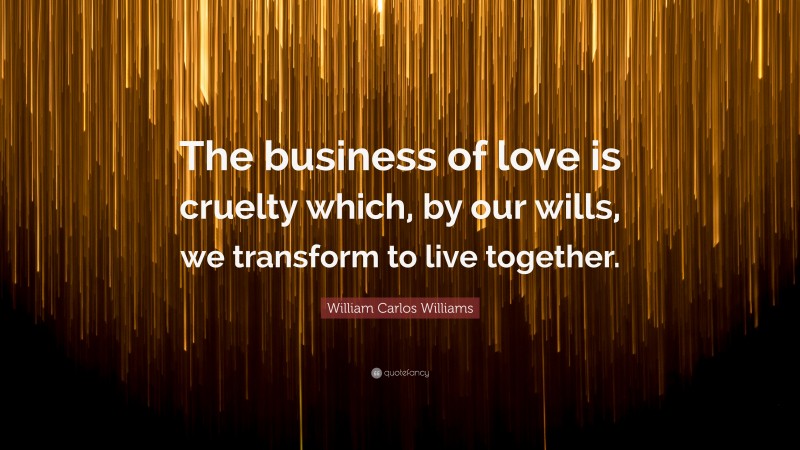 William Carlos Williams Quote: “The business of love is cruelty which, by our wills, we transform to live together.”
