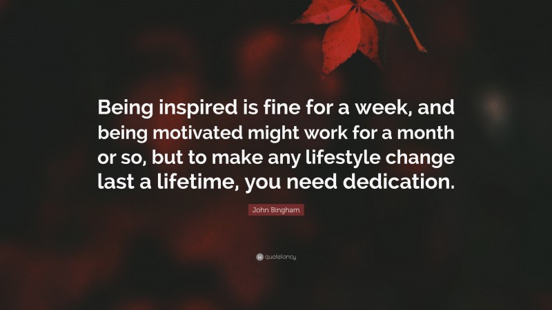 John Bingham Quote: “Being inspired is fine for a week, and being motivated might work for a month or so, but to make any lifestyle change last a lifetime, you need dedication.”