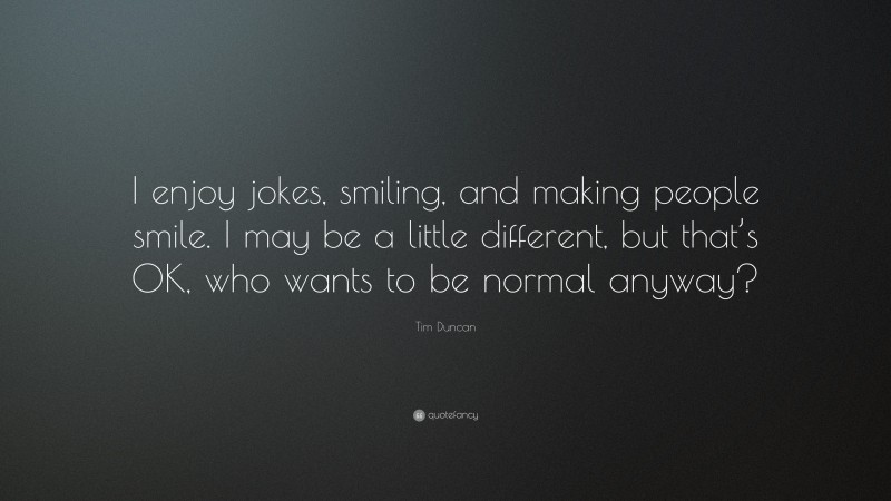 Tim Duncan Quote: “I enjoy jokes, smiling, and making people smile. I may be a little different, but that’s OK, who wants to be normal anyway?”