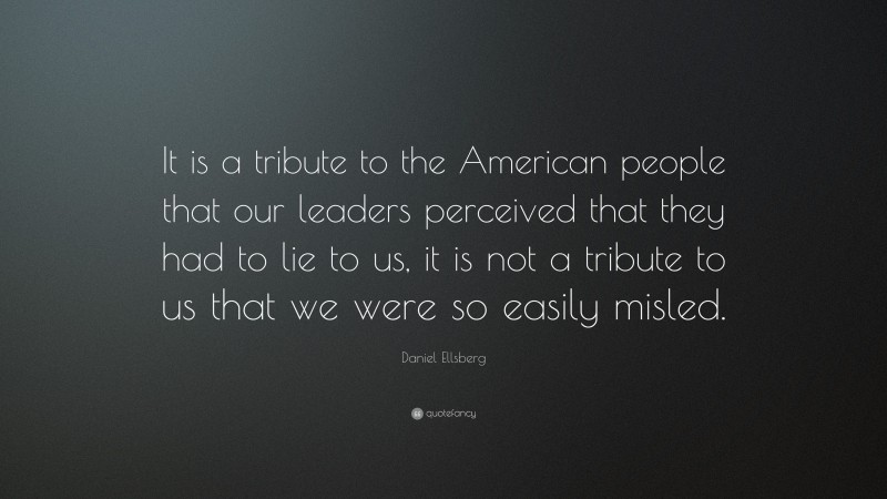 Daniel Ellsberg Quote: “It is a tribute to the American people that our leaders perceived that they had to lie to us, it is not a tribute to us that we were so easily misled.”