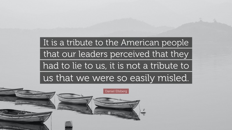 Daniel Ellsberg Quote: “It is a tribute to the American people that our leaders perceived that they had to lie to us, it is not a tribute to us that we were so easily misled.”