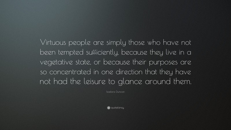 Isadora Duncan Quote: “Virtuous people are simply those who have not been tempted sufficiently, because they live in a vegetative state, or because their purposes are so concentrated in one direction that they have not had the leisure to glance around them.”