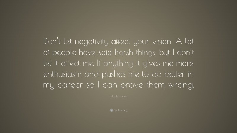 Nicole Polizzi Quote: “Don’t let negativity affect your vision. A lot of people have said harsh things, but I don’t let it affect me. If anything it gives me more enthusiasm and pushes me to do better in my career so I can prove them wrong.”