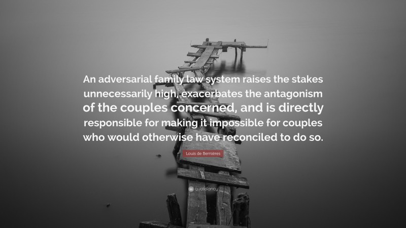 Louis de Bernières Quote: “An adversarial family law system raises the stakes unnecessarily high, exacerbates the antagonism of the couples concerned, and is directly responsible for making it impossible for couples who would otherwise have reconciled to do so.”