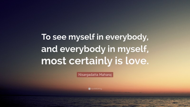 Nisargadatta Maharaj Quote: “To see myself in everybody, and everybody in myself, most certainly is love.”
