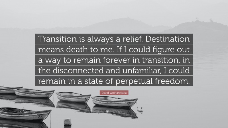 David Wojnarowicz Quote: “Transition is always a relief. Destination means death to me. If I could figure out a way to remain forever in transition, in the disconnected and unfamiliar, I could remain in a state of perpetual freedom.”