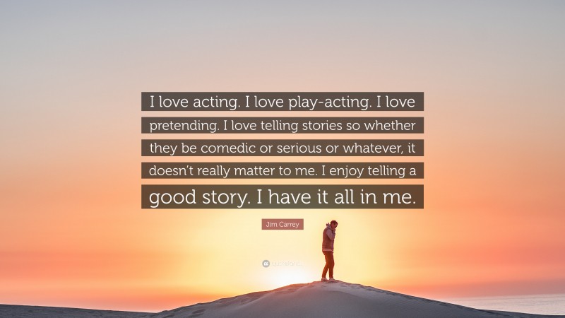 Jim Carrey Quote: “I love acting. I love play-acting. I love pretending. I love telling stories so whether they be comedic or serious or whatever, it doesn’t really matter to me. I enjoy telling a good story. I have it all in me.”